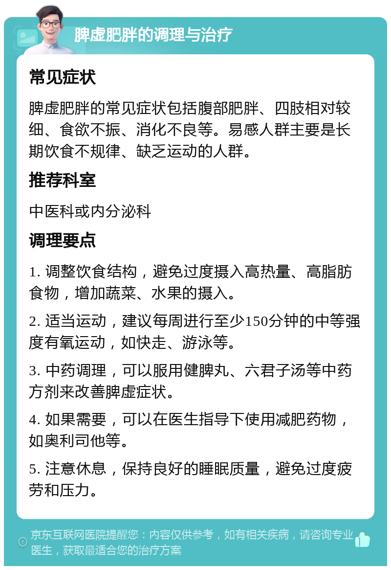 脾虚肥胖的调理与治疗 常见症状 脾虚肥胖的常见症状包括腹部肥胖、四肢相对较细、食欲不振、消化不良等。易感人群主要是长期饮食不规律、缺乏运动的人群。 推荐科室 中医科或内分泌科 调理要点 1. 调整饮食结构，避免过度摄入高热量、高脂肪食物，增加蔬菜、水果的摄入。 2. 适当运动，建议每周进行至少150分钟的中等强度有氧运动，如快走、游泳等。 3. 中药调理，可以服用健脾丸、六君子汤等中药方剂来改善脾虚症状。 4. 如果需要，可以在医生指导下使用减肥药物，如奥利司他等。 5. 注意休息，保持良好的睡眠质量，避免过度疲劳和压力。