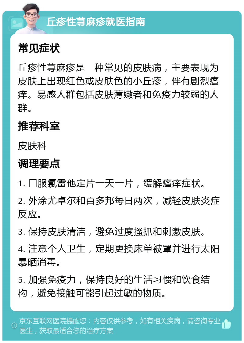 丘疹性荨麻疹就医指南 常见症状 丘疹性荨麻疹是一种常见的皮肤病，主要表现为皮肤上出现红色或皮肤色的小丘疹，伴有剧烈瘙痒。易感人群包括皮肤薄嫩者和免疫力较弱的人群。 推荐科室 皮肤科 调理要点 1. 口服氯雷他定片一天一片，缓解瘙痒症状。 2. 外涂尤卓尔和百多邦每日两次，减轻皮肤炎症反应。 3. 保持皮肤清洁，避免过度搔抓和刺激皮肤。 4. 注意个人卫生，定期更换床单被罩并进行太阳暴晒消毒。 5. 加强免疫力，保持良好的生活习惯和饮食结构，避免接触可能引起过敏的物质。