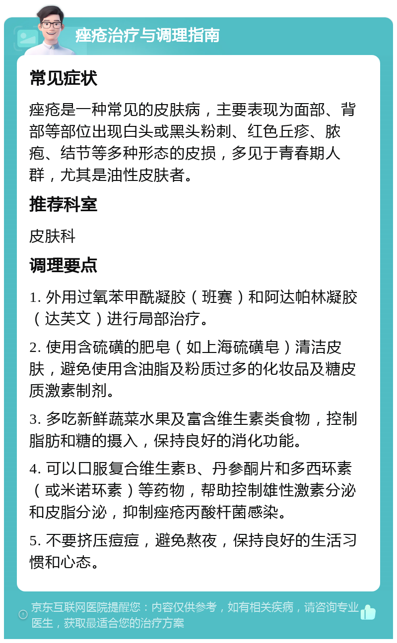 痤疮治疗与调理指南 常见症状 痤疮是一种常见的皮肤病，主要表现为面部、背部等部位出现白头或黑头粉刺、红色丘疹、脓疱、结节等多种形态的皮损，多见于青春期人群，尤其是油性皮肤者。 推荐科室 皮肤科 调理要点 1. 外用过氧苯甲酰凝胶（班赛）和阿达帕林凝胶（达芙文）进行局部治疗。 2. 使用含硫磺的肥皂（如上海硫磺皂）清洁皮肤，避免使用含油脂及粉质过多的化妆品及糖皮质激素制剂。 3. 多吃新鲜蔬菜水果及富含维生素类食物，控制脂肪和糖的摄入，保持良好的消化功能。 4. 可以口服复合维生素B、丹参酮片和多西环素（或米诺环素）等药物，帮助控制雄性激素分泌和皮脂分泌，抑制痤疮丙酸杆菌感染。 5. 不要挤压痘痘，避免熬夜，保持良好的生活习惯和心态。