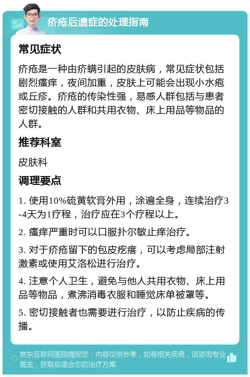 疥疮后遗症的处理指南 常见症状 疥疮是一种由疥螨引起的皮肤病，常见症状包括剧烈瘙痒，夜间加重，皮肤上可能会出现小水疱或丘疹。疥疮的传染性强，易感人群包括与患者密切接触的人群和共用衣物、床上用品等物品的人群。 推荐科室 皮肤科 调理要点 1. 使用10%硫黄软膏外用，涂遍全身，连续治疗3-4天为1疗程，治疗应在3个疗程以上。 2. 瘙痒严重时可以口服扑尔敏止痒治疗。 3. 对于疥疮留下的包皮疙瘩，可以考虑局部注射激素或使用艾洛松进行治疗。 4. 注意个人卫生，避免与他人共用衣物、床上用品等物品，煮沸消毒衣服和睡觉床单被罩等。 5. 密切接触者也需要进行治疗，以防止疾病的传播。