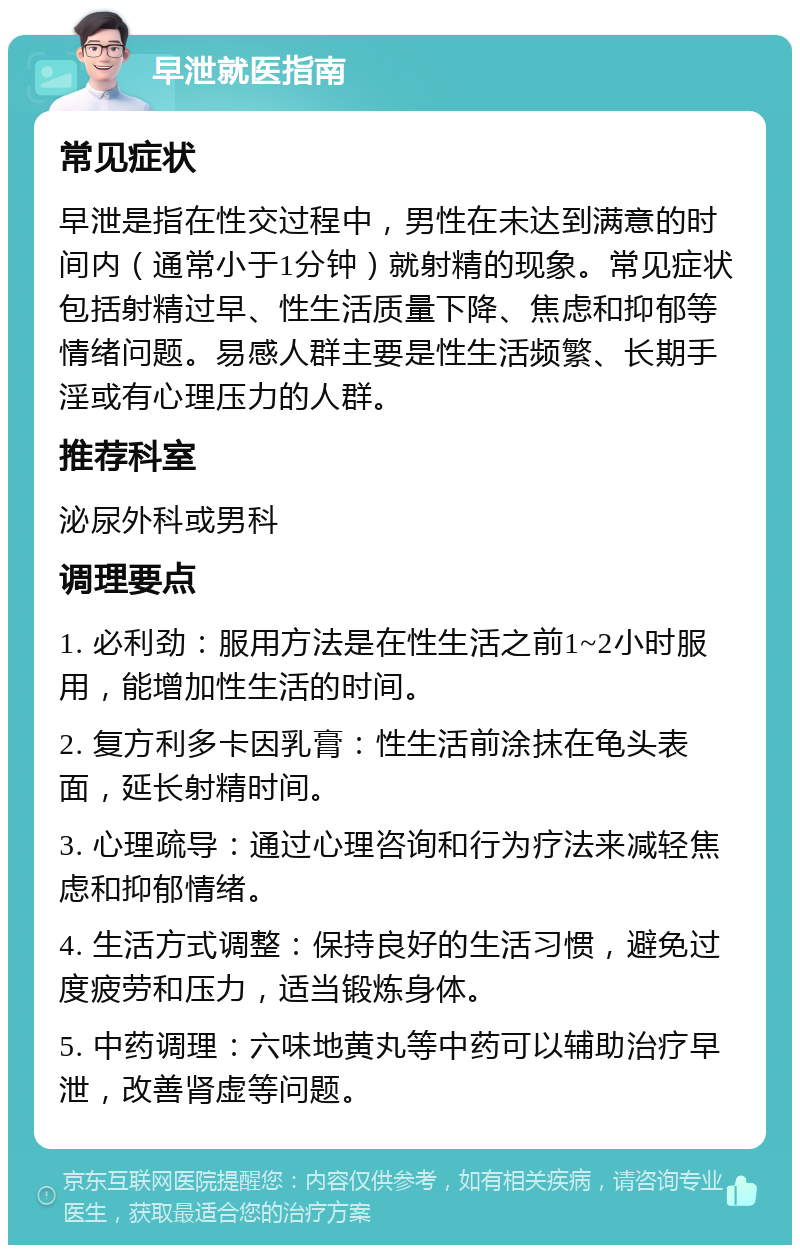 早泄就医指南 常见症状 早泄是指在性交过程中，男性在未达到满意的时间内（通常小于1分钟）就射精的现象。常见症状包括射精过早、性生活质量下降、焦虑和抑郁等情绪问题。易感人群主要是性生活频繁、长期手淫或有心理压力的人群。 推荐科室 泌尿外科或男科 调理要点 1. 必利劲：服用方法是在性生活之前1~2小时服用，能增加性生活的时间。 2. 复方利多卡因乳膏：性生活前涂抹在龟头表面，延长射精时间。 3. 心理疏导：通过心理咨询和行为疗法来减轻焦虑和抑郁情绪。 4. 生活方式调整：保持良好的生活习惯，避免过度疲劳和压力，适当锻炼身体。 5. 中药调理：六味地黄丸等中药可以辅助治疗早泄，改善肾虚等问题。