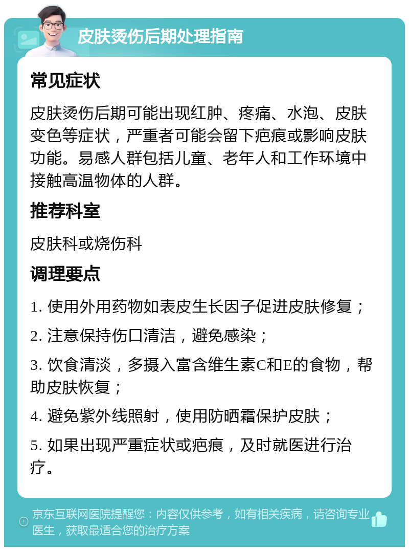 皮肤烫伤后期处理指南 常见症状 皮肤烫伤后期可能出现红肿、疼痛、水泡、皮肤变色等症状，严重者可能会留下疤痕或影响皮肤功能。易感人群包括儿童、老年人和工作环境中接触高温物体的人群。 推荐科室 皮肤科或烧伤科 调理要点 1. 使用外用药物如表皮生长因子促进皮肤修复； 2. 注意保持伤口清洁，避免感染； 3. 饮食清淡，多摄入富含维生素C和E的食物，帮助皮肤恢复； 4. 避免紫外线照射，使用防晒霜保护皮肤； 5. 如果出现严重症状或疤痕，及时就医进行治疗。