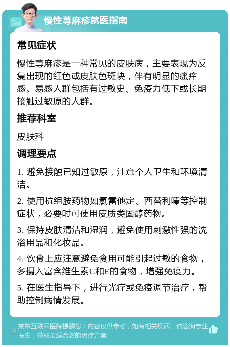 慢性荨麻疹就医指南 常见症状 慢性荨麻疹是一种常见的皮肤病，主要表现为反复出现的红色或皮肤色斑块，伴有明显的瘙痒感。易感人群包括有过敏史、免疫力低下或长期接触过敏原的人群。 推荐科室 皮肤科 调理要点 1. 避免接触已知过敏原，注意个人卫生和环境清洁。 2. 使用抗组胺药物如氯雷他定、西替利嗪等控制症状，必要时可使用皮质类固醇药物。 3. 保持皮肤清洁和湿润，避免使用刺激性强的洗浴用品和化妆品。 4. 饮食上应注意避免食用可能引起过敏的食物，多摄入富含维生素C和E的食物，增强免疫力。 5. 在医生指导下，进行光疗或免疫调节治疗，帮助控制病情发展。