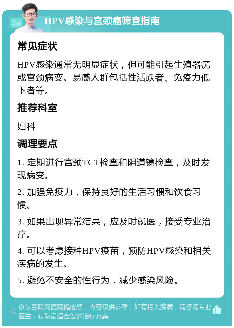 HPV感染与宫颈癌筛查指南 常见症状 HPV感染通常无明显症状，但可能引起生殖器疣或宫颈病变。易感人群包括性活跃者、免疫力低下者等。 推荐科室 妇科 调理要点 1. 定期进行宫颈TCT检查和阴道镜检查，及时发现病变。 2. 加强免疫力，保持良好的生活习惯和饮食习惯。 3. 如果出现异常结果，应及时就医，接受专业治疗。 4. 可以考虑接种HPV疫苗，预防HPV感染和相关疾病的发生。 5. 避免不安全的性行为，减少感染风险。