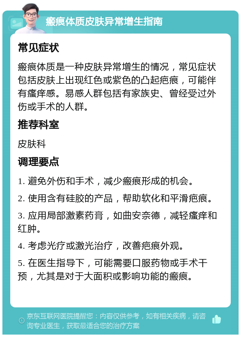 瘢痕体质皮肤异常增生指南 常见症状 瘢痕体质是一种皮肤异常增生的情况，常见症状包括皮肤上出现红色或紫色的凸起疤痕，可能伴有瘙痒感。易感人群包括有家族史、曾经受过外伤或手术的人群。 推荐科室 皮肤科 调理要点 1. 避免外伤和手术，减少瘢痕形成的机会。 2. 使用含有硅胶的产品，帮助软化和平滑疤痕。 3. 应用局部激素药膏，如曲安奈德，减轻瘙痒和红肿。 4. 考虑光疗或激光治疗，改善疤痕外观。 5. 在医生指导下，可能需要口服药物或手术干预，尤其是对于大面积或影响功能的瘢痕。