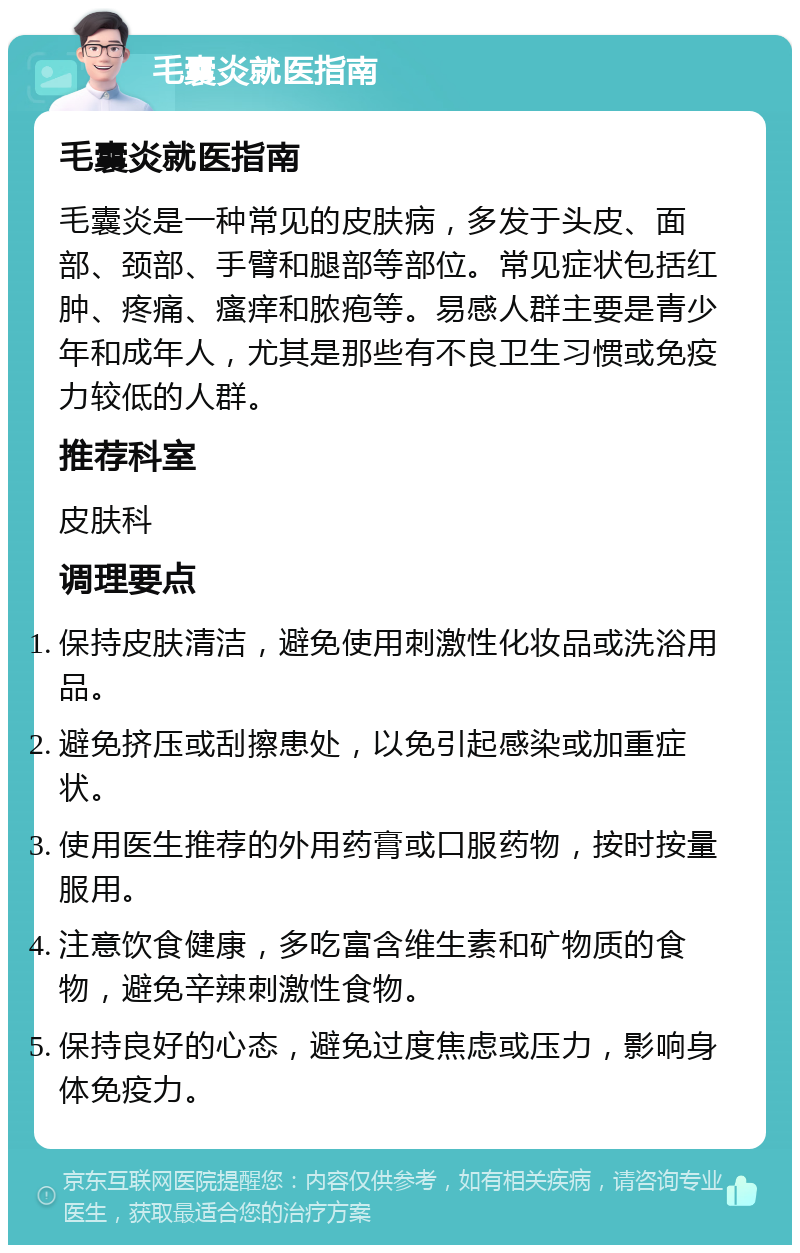 毛囊炎就医指南 毛囊炎就医指南 毛囊炎是一种常见的皮肤病，多发于头皮、面部、颈部、手臂和腿部等部位。常见症状包括红肿、疼痛、瘙痒和脓疱等。易感人群主要是青少年和成年人，尤其是那些有不良卫生习惯或免疫力较低的人群。 推荐科室 皮肤科 调理要点 保持皮肤清洁，避免使用刺激性化妆品或洗浴用品。 避免挤压或刮擦患处，以免引起感染或加重症状。 使用医生推荐的外用药膏或口服药物，按时按量服用。 注意饮食健康，多吃富含维生素和矿物质的食物，避免辛辣刺激性食物。 保持良好的心态，避免过度焦虑或压力，影响身体免疫力。