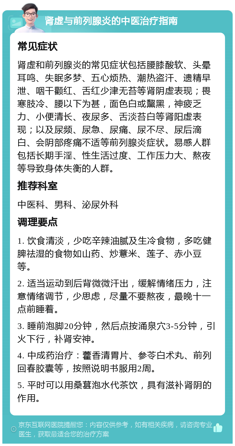 肾虚与前列腺炎的中医治疗指南 常见症状 肾虚和前列腺炎的常见症状包括腰膝酸软、头晕耳鸣、失眠多梦、五心烦热、潮热盗汗、遗精早泄、咽干颧红、舌红少津无苔等肾阴虚表现；畏寒肢冷、腰以下为甚，面色白或黧黑，神疲乏力、小便清长、夜尿多、舌淡苔白等肾阳虚表现；以及尿频、尿急、尿痛、尿不尽、尿后滴白、会阴部疼痛不适等前列腺炎症状。易感人群包括长期手淫、性生活过度、工作压力大、熬夜等导致身体失衡的人群。 推荐科室 中医科、男科、泌尿外科 调理要点 1. 饮食清淡，少吃辛辣油腻及生冷食物，多吃健脾祛湿的食物如山药、炒薏米、莲子、赤小豆等。 2. 适当运动到后背微微汗出，缓解情绪压力，注意情绪调节，少思虑，尽量不要熬夜，最晚十一点前睡着。 3. 睡前泡脚20分钟，然后点按涌泉穴3-5分钟，引火下行，补肾安神。 4. 中成药治疗：藿香清胃片、参苓白术丸、前列回春胶囊等，按照说明书服用2周。 5. 平时可以用桑葚泡水代茶饮，具有滋补肾阴的作用。