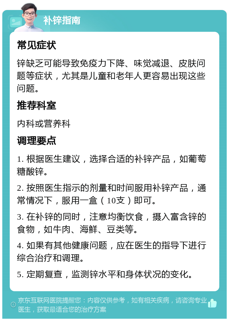 补锌指南 常见症状 锌缺乏可能导致免疫力下降、味觉减退、皮肤问题等症状，尤其是儿童和老年人更容易出现这些问题。 推荐科室 内科或营养科 调理要点 1. 根据医生建议，选择合适的补锌产品，如葡萄糖酸锌。 2. 按照医生指示的剂量和时间服用补锌产品，通常情况下，服用一盒（10支）即可。 3. 在补锌的同时，注意均衡饮食，摄入富含锌的食物，如牛肉、海鲜、豆类等。 4. 如果有其他健康问题，应在医生的指导下进行综合治疗和调理。 5. 定期复查，监测锌水平和身体状况的变化。