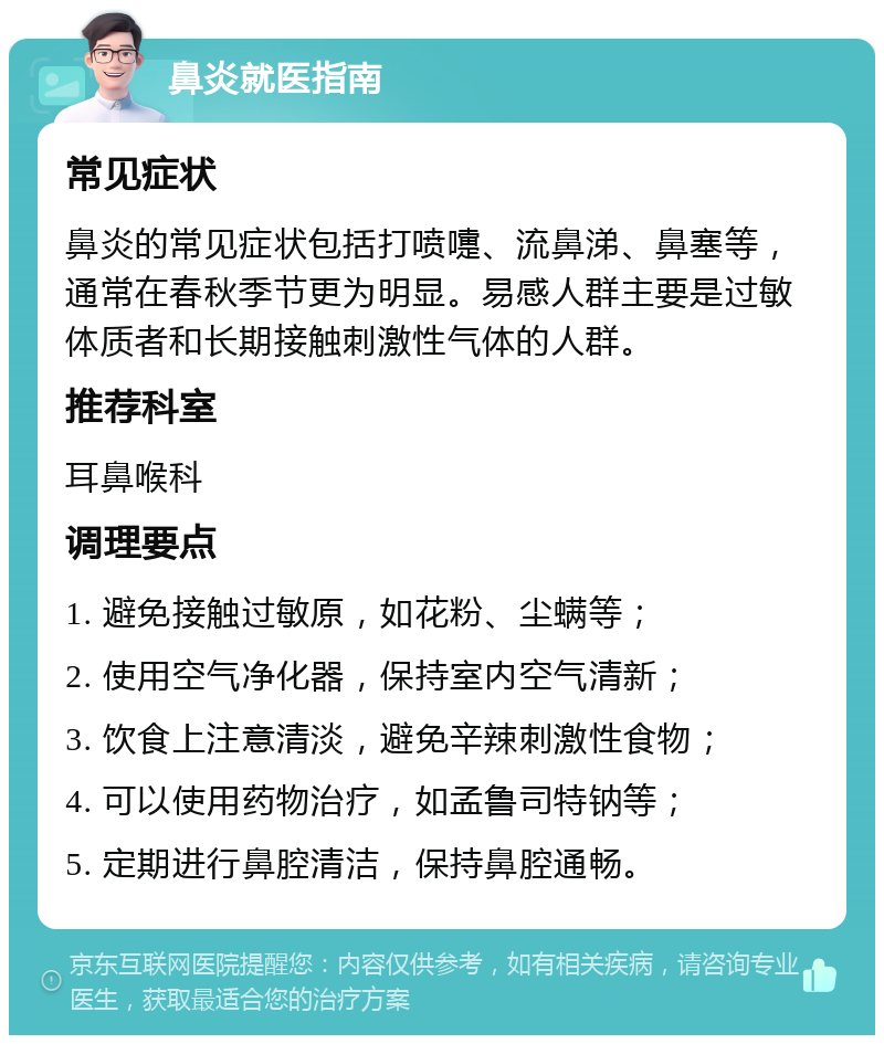 鼻炎就医指南 常见症状 鼻炎的常见症状包括打喷嚏、流鼻涕、鼻塞等，通常在春秋季节更为明显。易感人群主要是过敏体质者和长期接触刺激性气体的人群。 推荐科室 耳鼻喉科 调理要点 1. 避免接触过敏原，如花粉、尘螨等； 2. 使用空气净化器，保持室内空气清新； 3. 饮食上注意清淡，避免辛辣刺激性食物； 4. 可以使用药物治疗，如孟鲁司特钠等； 5. 定期进行鼻腔清洁，保持鼻腔通畅。