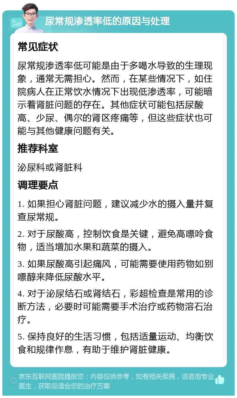 尿常规渗透率低的原因与处理 常见症状 尿常规渗透率低可能是由于多喝水导致的生理现象，通常无需担心。然而，在某些情况下，如住院病人在正常饮水情况下出现低渗透率，可能暗示着肾脏问题的存在。其他症状可能包括尿酸高、少尿、偶尔的肾区疼痛等，但这些症状也可能与其他健康问题有关。 推荐科室 泌尿科或肾脏科 调理要点 1. 如果担心肾脏问题，建议减少水的摄入量并复查尿常规。 2. 对于尿酸高，控制饮食是关键，避免高嘌呤食物，适当增加水果和蔬菜的摄入。 3. 如果尿酸高引起痛风，可能需要使用药物如别嘌醇来降低尿酸水平。 4. 对于泌尿结石或肾结石，彩超检查是常用的诊断方法，必要时可能需要手术治疗或药物溶石治疗。 5. 保持良好的生活习惯，包括适量运动、均衡饮食和规律作息，有助于维护肾脏健康。