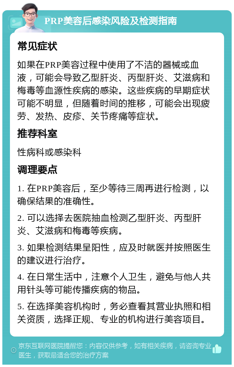 PRP美容后感染风险及检测指南 常见症状 如果在PRP美容过程中使用了不洁的器械或血液，可能会导致乙型肝炎、丙型肝炎、艾滋病和梅毒等血源性疾病的感染。这些疾病的早期症状可能不明显，但随着时间的推移，可能会出现疲劳、发热、皮疹、关节疼痛等症状。 推荐科室 性病科或感染科 调理要点 1. 在PRP美容后，至少等待三周再进行检测，以确保结果的准确性。 2. 可以选择去医院抽血检测乙型肝炎、丙型肝炎、艾滋病和梅毒等疾病。 3. 如果检测结果呈阳性，应及时就医并按照医生的建议进行治疗。 4. 在日常生活中，注意个人卫生，避免与他人共用针头等可能传播疾病的物品。 5. 在选择美容机构时，务必查看其营业执照和相关资质，选择正规、专业的机构进行美容项目。