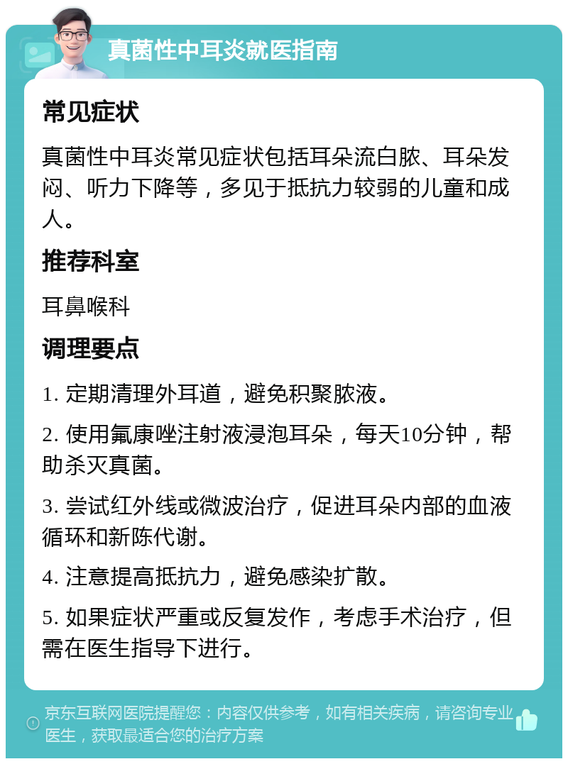 真菌性中耳炎就医指南 常见症状 真菌性中耳炎常见症状包括耳朵流白脓、耳朵发闷、听力下降等，多见于抵抗力较弱的儿童和成人。 推荐科室 耳鼻喉科 调理要点 1. 定期清理外耳道，避免积聚脓液。 2. 使用氟康唑注射液浸泡耳朵，每天10分钟，帮助杀灭真菌。 3. 尝试红外线或微波治疗，促进耳朵内部的血液循环和新陈代谢。 4. 注意提高抵抗力，避免感染扩散。 5. 如果症状严重或反复发作，考虑手术治疗，但需在医生指导下进行。