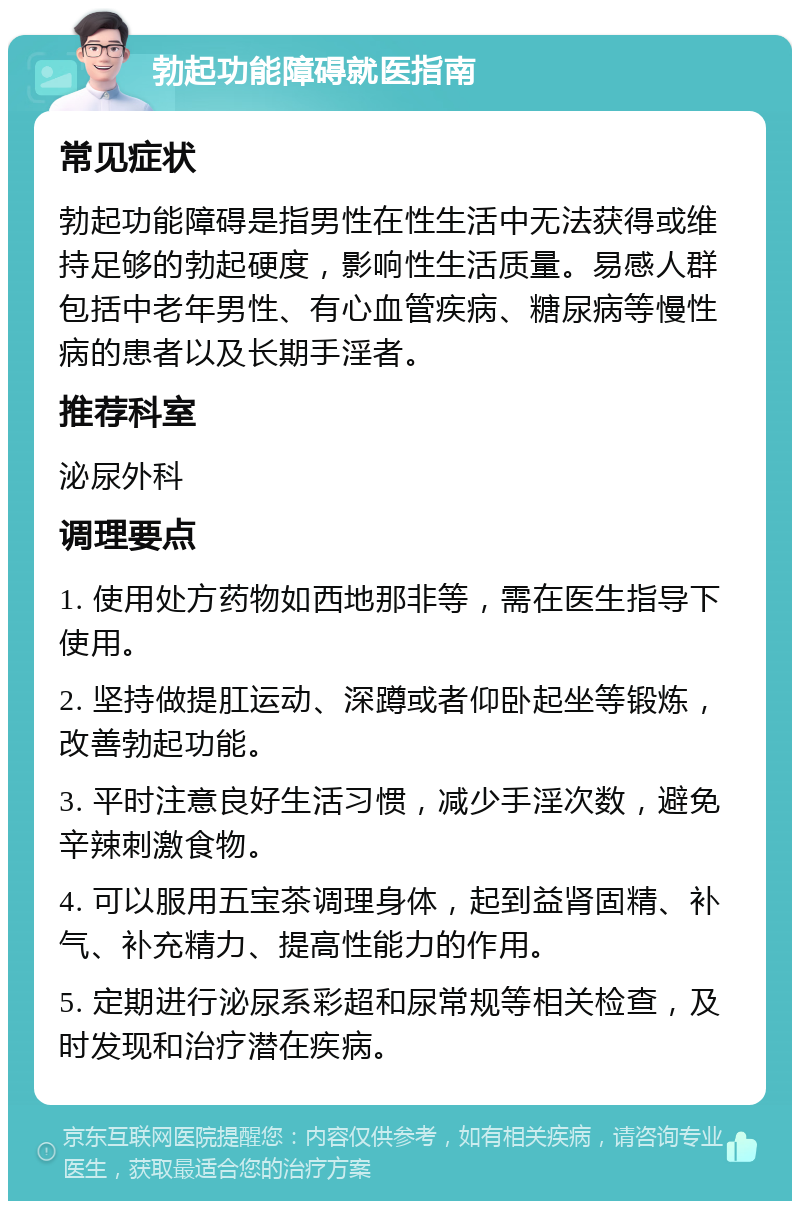 勃起功能障碍就医指南 常见症状 勃起功能障碍是指男性在性生活中无法获得或维持足够的勃起硬度，影响性生活质量。易感人群包括中老年男性、有心血管疾病、糖尿病等慢性病的患者以及长期手淫者。 推荐科室 泌尿外科 调理要点 1. 使用处方药物如西地那非等，需在医生指导下使用。 2. 坚持做提肛运动、深蹲或者仰卧起坐等锻炼，改善勃起功能。 3. 平时注意良好生活习惯，减少手淫次数，避免辛辣刺激食物。 4. 可以服用五宝茶调理身体，起到益肾固精、补气、补充精力、提高性能力的作用。 5. 定期进行泌尿系彩超和尿常规等相关检查，及时发现和治疗潜在疾病。