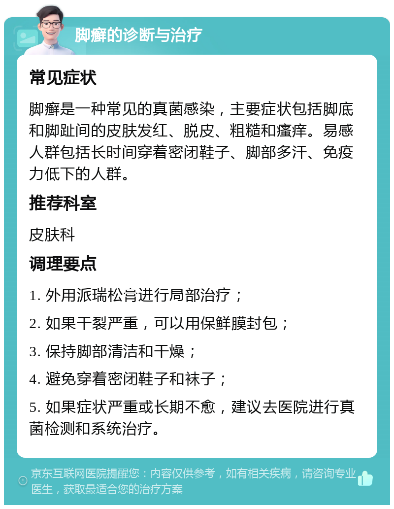 脚癣的诊断与治疗 常见症状 脚癣是一种常见的真菌感染，主要症状包括脚底和脚趾间的皮肤发红、脱皮、粗糙和瘙痒。易感人群包括长时间穿着密闭鞋子、脚部多汗、免疫力低下的人群。 推荐科室 皮肤科 调理要点 1. 外用派瑞松膏进行局部治疗； 2. 如果干裂严重，可以用保鲜膜封包； 3. 保持脚部清洁和干燥； 4. 避免穿着密闭鞋子和袜子； 5. 如果症状严重或长期不愈，建议去医院进行真菌检测和系统治疗。