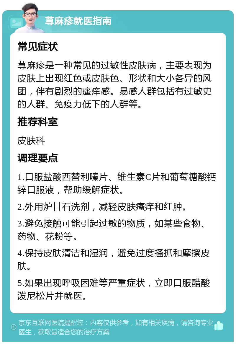 荨麻疹就医指南 常见症状 荨麻疹是一种常见的过敏性皮肤病，主要表现为皮肤上出现红色或皮肤色、形状和大小各异的风团，伴有剧烈的瘙痒感。易感人群包括有过敏史的人群、免疫力低下的人群等。 推荐科室 皮肤科 调理要点 1.口服盐酸西替利嗪片、维生素C片和葡萄糖酸钙锌口服液，帮助缓解症状。 2.外用炉甘石洗剂，减轻皮肤瘙痒和红肿。 3.避免接触可能引起过敏的物质，如某些食物、药物、花粉等。 4.保持皮肤清洁和湿润，避免过度搔抓和摩擦皮肤。 5.如果出现呼吸困难等严重症状，立即口服醋酸泼尼松片并就医。