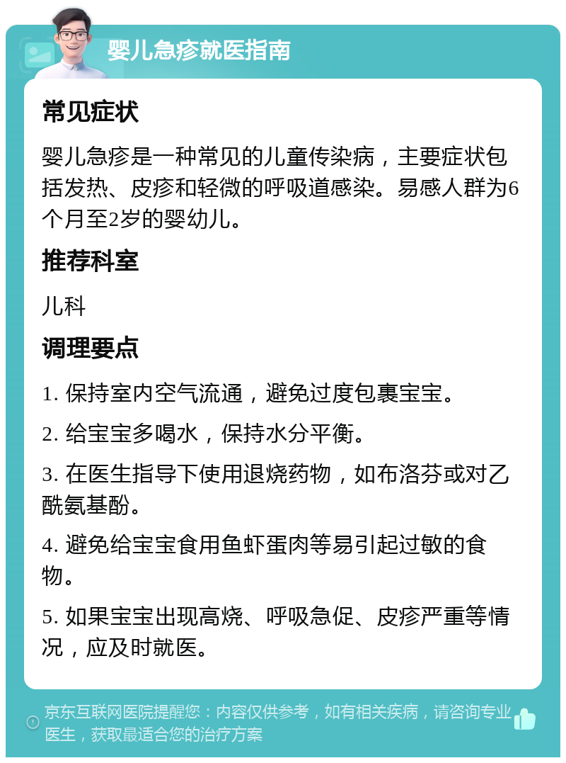 婴儿急疹就医指南 常见症状 婴儿急疹是一种常见的儿童传染病，主要症状包括发热、皮疹和轻微的呼吸道感染。易感人群为6个月至2岁的婴幼儿。 推荐科室 儿科 调理要点 1. 保持室内空气流通，避免过度包裹宝宝。 2. 给宝宝多喝水，保持水分平衡。 3. 在医生指导下使用退烧药物，如布洛芬或对乙酰氨基酚。 4. 避免给宝宝食用鱼虾蛋肉等易引起过敏的食物。 5. 如果宝宝出现高烧、呼吸急促、皮疹严重等情况，应及时就医。