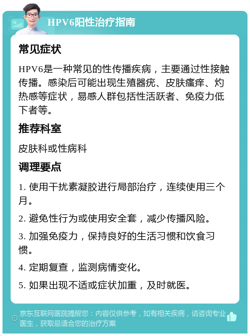 HPV6阳性治疗指南 常见症状 HPV6是一种常见的性传播疾病，主要通过性接触传播。感染后可能出现生殖器疣、皮肤瘙痒、灼热感等症状，易感人群包括性活跃者、免疫力低下者等。 推荐科室 皮肤科或性病科 调理要点 1. 使用干扰素凝胶进行局部治疗，连续使用三个月。 2. 避免性行为或使用安全套，减少传播风险。 3. 加强免疫力，保持良好的生活习惯和饮食习惯。 4. 定期复查，监测病情变化。 5. 如果出现不适或症状加重，及时就医。