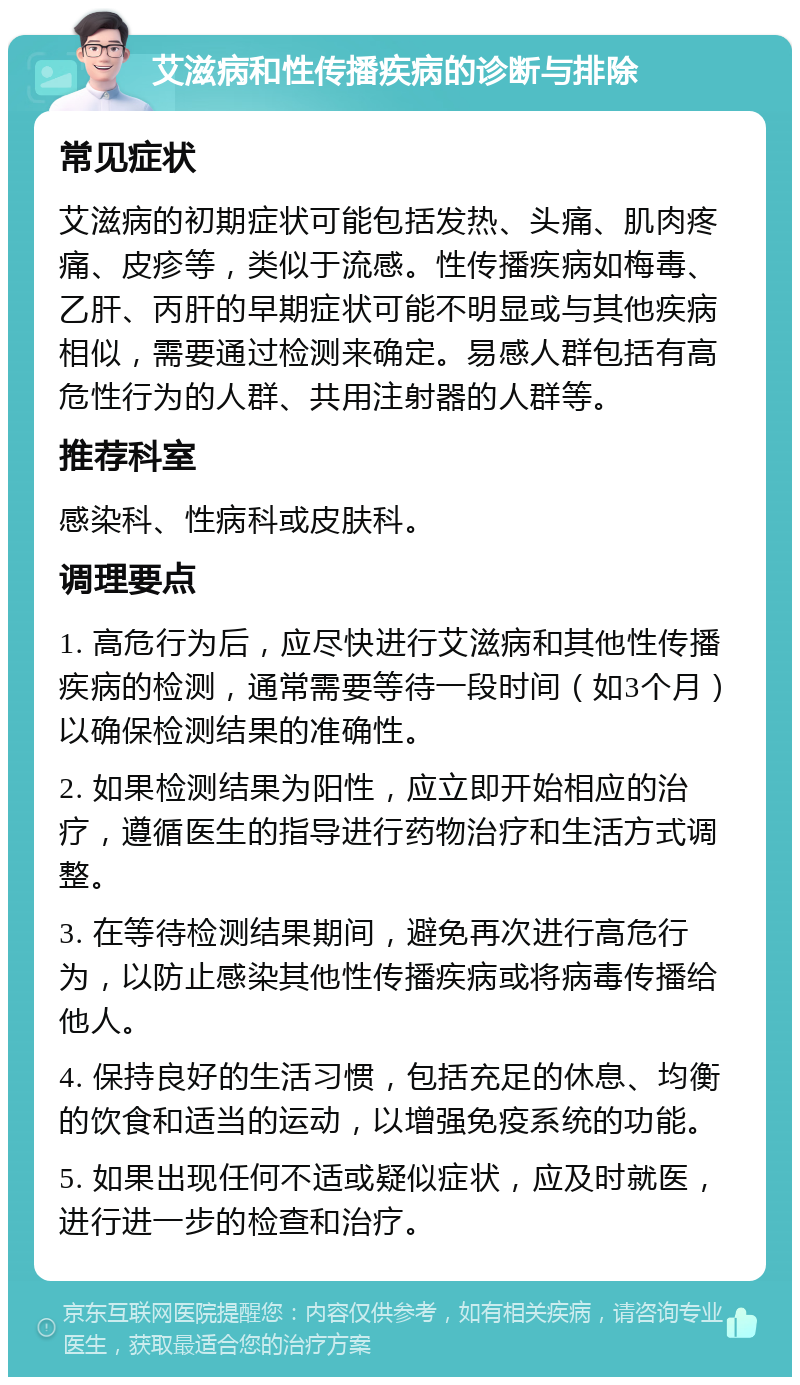 艾滋病和性传播疾病的诊断与排除 常见症状 艾滋病的初期症状可能包括发热、头痛、肌肉疼痛、皮疹等，类似于流感。性传播疾病如梅毒、乙肝、丙肝的早期症状可能不明显或与其他疾病相似，需要通过检测来确定。易感人群包括有高危性行为的人群、共用注射器的人群等。 推荐科室 感染科、性病科或皮肤科。 调理要点 1. 高危行为后，应尽快进行艾滋病和其他性传播疾病的检测，通常需要等待一段时间（如3个月）以确保检测结果的准确性。 2. 如果检测结果为阳性，应立即开始相应的治疗，遵循医生的指导进行药物治疗和生活方式调整。 3. 在等待检测结果期间，避免再次进行高危行为，以防止感染其他性传播疾病或将病毒传播给他人。 4. 保持良好的生活习惯，包括充足的休息、均衡的饮食和适当的运动，以增强免疫系统的功能。 5. 如果出现任何不适或疑似症状，应及时就医，进行进一步的检查和治疗。