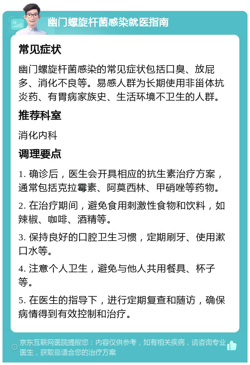 幽门螺旋杆菌感染就医指南 常见症状 幽门螺旋杆菌感染的常见症状包括口臭、放屁多、消化不良等。易感人群为长期使用非甾体抗炎药、有胃病家族史、生活环境不卫生的人群。 推荐科室 消化内科 调理要点 1. 确诊后，医生会开具相应的抗生素治疗方案，通常包括克拉霉素、阿莫西林、甲硝唑等药物。 2. 在治疗期间，避免食用刺激性食物和饮料，如辣椒、咖啡、酒精等。 3. 保持良好的口腔卫生习惯，定期刷牙、使用漱口水等。 4. 注意个人卫生，避免与他人共用餐具、杯子等。 5. 在医生的指导下，进行定期复查和随访，确保病情得到有效控制和治疗。