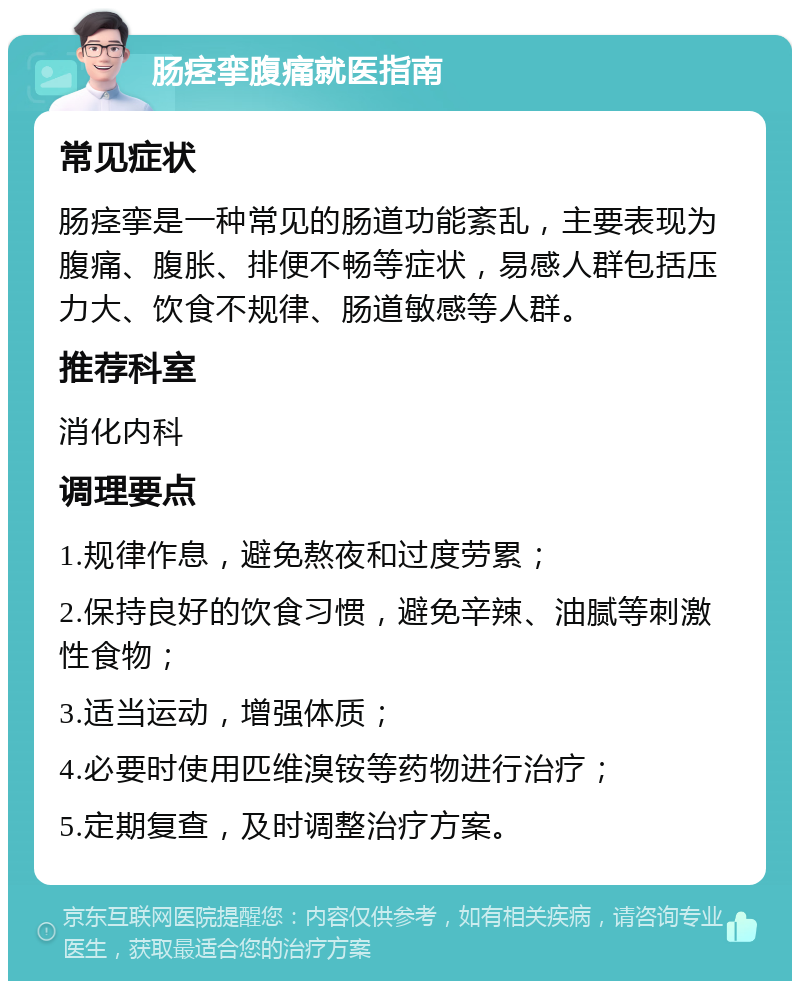 肠痉挛腹痛就医指南 常见症状 肠痉挛是一种常见的肠道功能紊乱，主要表现为腹痛、腹胀、排便不畅等症状，易感人群包括压力大、饮食不规律、肠道敏感等人群。 推荐科室 消化内科 调理要点 1.规律作息，避免熬夜和过度劳累； 2.保持良好的饮食习惯，避免辛辣、油腻等刺激性食物； 3.适当运动，增强体质； 4.必要时使用匹维溴铵等药物进行治疗； 5.定期复查，及时调整治疗方案。