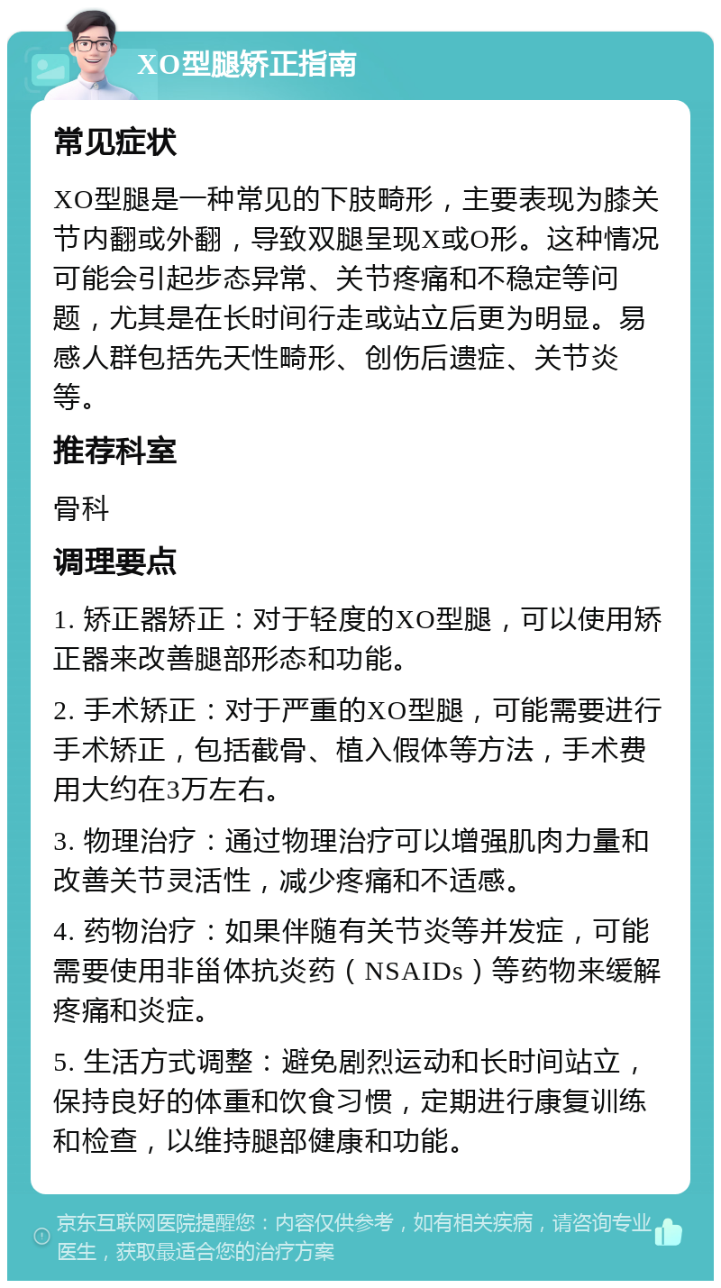 XO型腿矫正指南 常见症状 XO型腿是一种常见的下肢畸形，主要表现为膝关节内翻或外翻，导致双腿呈现X或O形。这种情况可能会引起步态异常、关节疼痛和不稳定等问题，尤其是在长时间行走或站立后更为明显。易感人群包括先天性畸形、创伤后遗症、关节炎等。 推荐科室 骨科 调理要点 1. 矫正器矫正：对于轻度的XO型腿，可以使用矫正器来改善腿部形态和功能。 2. 手术矫正：对于严重的XO型腿，可能需要进行手术矫正，包括截骨、植入假体等方法，手术费用大约在3万左右。 3. 物理治疗：通过物理治疗可以增强肌肉力量和改善关节灵活性，减少疼痛和不适感。 4. 药物治疗：如果伴随有关节炎等并发症，可能需要使用非甾体抗炎药（NSAIDs）等药物来缓解疼痛和炎症。 5. 生活方式调整：避免剧烈运动和长时间站立，保持良好的体重和饮食习惯，定期进行康复训练和检查，以维持腿部健康和功能。