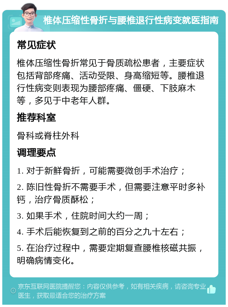 椎体压缩性骨折与腰椎退行性病变就医指南 常见症状 椎体压缩性骨折常见于骨质疏松患者，主要症状包括背部疼痛、活动受限、身高缩短等。腰椎退行性病变则表现为腰部疼痛、僵硬、下肢麻木等，多见于中老年人群。 推荐科室 骨科或脊柱外科 调理要点 1. 对于新鲜骨折，可能需要微创手术治疗； 2. 陈旧性骨折不需要手术，但需要注意平时多补钙，治疗骨质酥松； 3. 如果手术，住院时间大约一周； 4. 手术后能恢复到之前的百分之九十左右； 5. 在治疗过程中，需要定期复查腰椎核磁共振，明确病情变化。