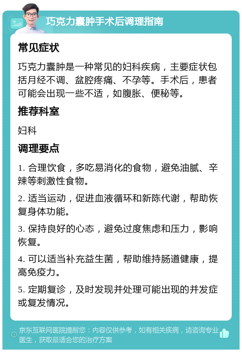 巧克力囊肿手术后调理指南 常见症状 巧克力囊肿是一种常见的妇科疾病，主要症状包括月经不调、盆腔疼痛、不孕等。手术后，患者可能会出现一些不适，如腹胀、便秘等。 推荐科室 妇科 调理要点 1. 合理饮食，多吃易消化的食物，避免油腻、辛辣等刺激性食物。 2. 适当运动，促进血液循环和新陈代谢，帮助恢复身体功能。 3. 保持良好的心态，避免过度焦虑和压力，影响恢复。 4. 可以适当补充益生菌，帮助维持肠道健康，提高免疫力。 5. 定期复诊，及时发现并处理可能出现的并发症或复发情况。