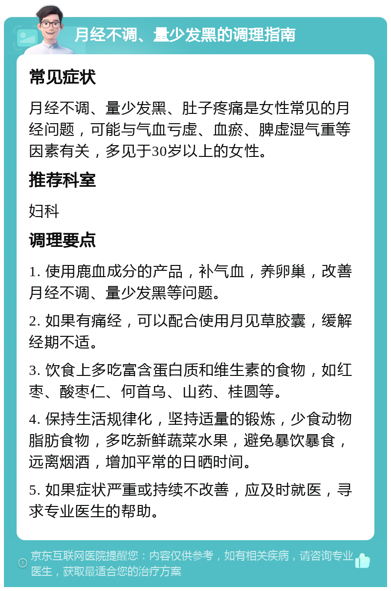 月经不调、量少发黑的调理指南 常见症状 月经不调、量少发黑、肚子疼痛是女性常见的月经问题，可能与气血亏虚、血瘀、脾虚湿气重等因素有关，多见于30岁以上的女性。 推荐科室 妇科 调理要点 1. 使用鹿血成分的产品，补气血，养卵巢，改善月经不调、量少发黑等问题。 2. 如果有痛经，可以配合使用月见草胶囊，缓解经期不适。 3. 饮食上多吃富含蛋白质和维生素的食物，如红枣、酸枣仁、何首乌、山药、桂圆等。 4. 保持生活规律化，坚持适量的锻炼，少食动物脂肪食物，多吃新鲜蔬菜水果，避免暴饮暴食，远离烟酒，增加平常的日晒时间。 5. 如果症状严重或持续不改善，应及时就医，寻求专业医生的帮助。