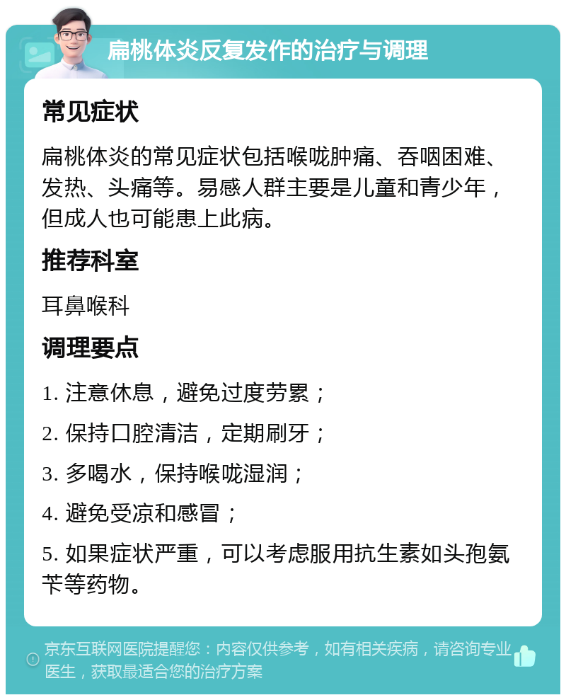 扁桃体炎反复发作的治疗与调理 常见症状 扁桃体炎的常见症状包括喉咙肿痛、吞咽困难、发热、头痛等。易感人群主要是儿童和青少年，但成人也可能患上此病。 推荐科室 耳鼻喉科 调理要点 1. 注意休息，避免过度劳累； 2. 保持口腔清洁，定期刷牙； 3. 多喝水，保持喉咙湿润； 4. 避免受凉和感冒； 5. 如果症状严重，可以考虑服用抗生素如头孢氨苄等药物。