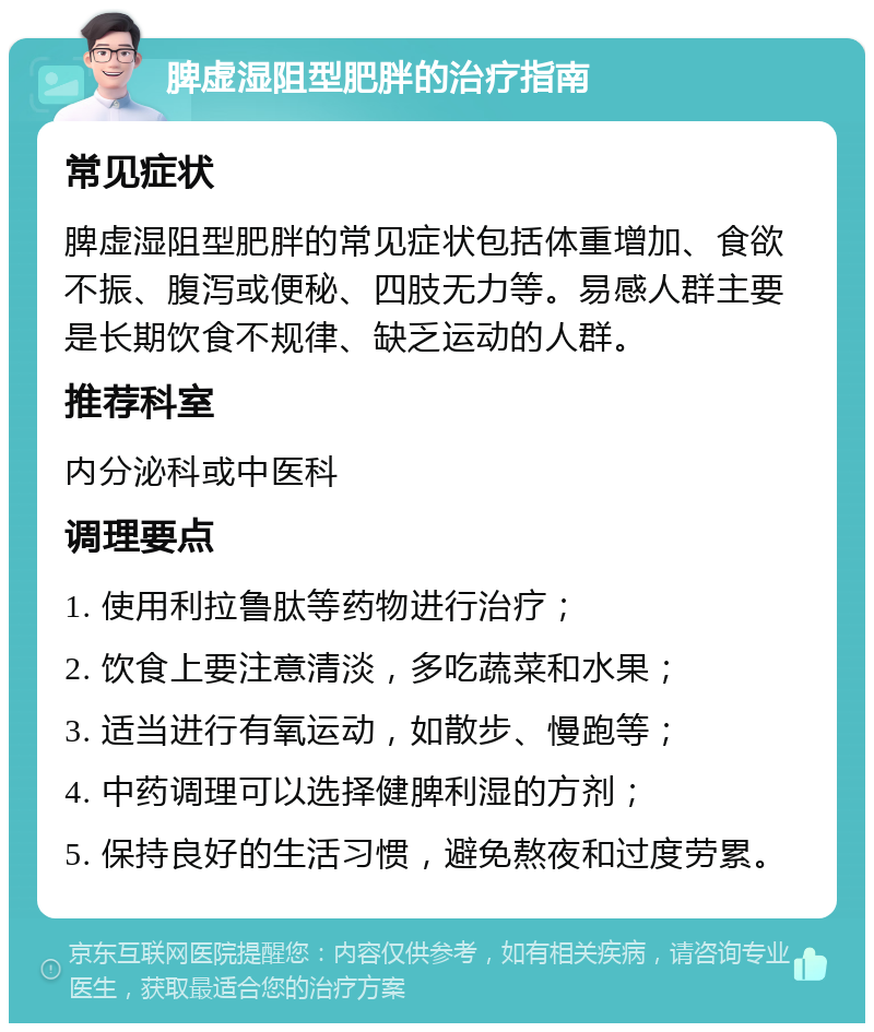 脾虚湿阻型肥胖的治疗指南 常见症状 脾虚湿阻型肥胖的常见症状包括体重增加、食欲不振、腹泻或便秘、四肢无力等。易感人群主要是长期饮食不规律、缺乏运动的人群。 推荐科室 内分泌科或中医科 调理要点 1. 使用利拉鲁肽等药物进行治疗； 2. 饮食上要注意清淡，多吃蔬菜和水果； 3. 适当进行有氧运动，如散步、慢跑等； 4. 中药调理可以选择健脾利湿的方剂； 5. 保持良好的生活习惯，避免熬夜和过度劳累。