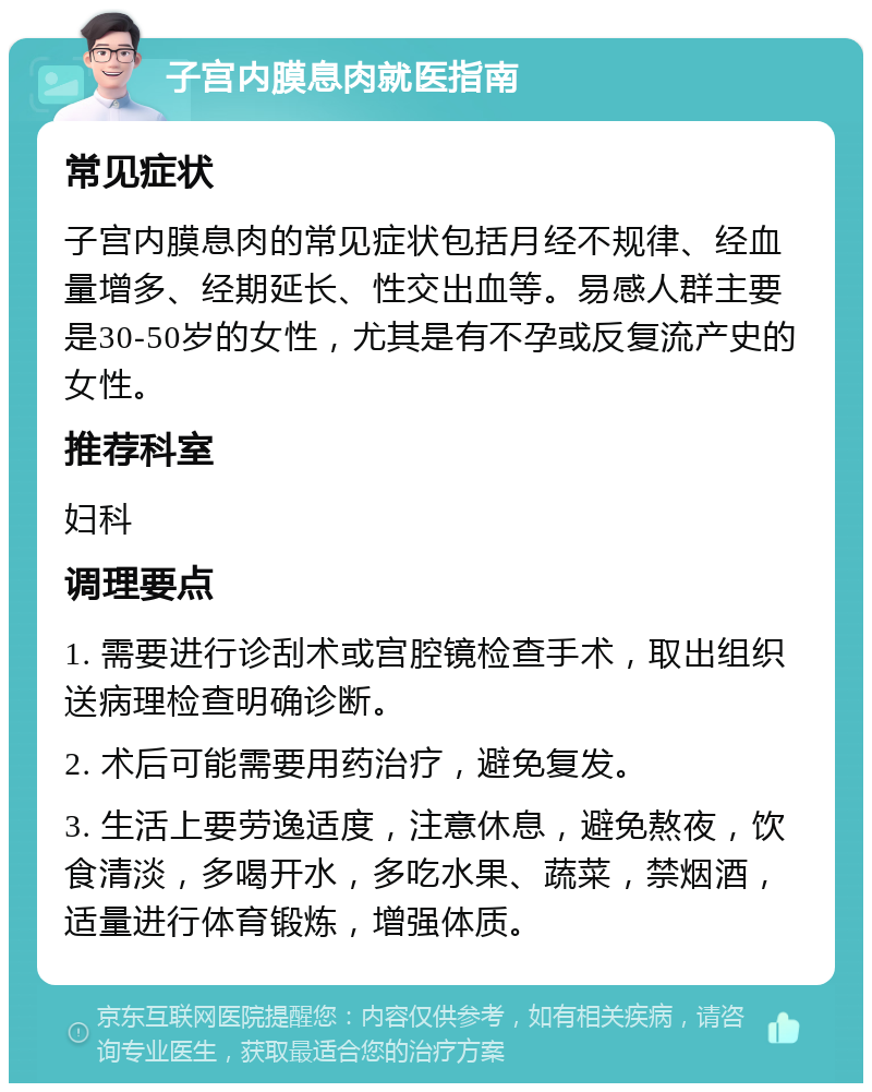 子宫内膜息肉就医指南 常见症状 子宫内膜息肉的常见症状包括月经不规律、经血量增多、经期延长、性交出血等。易感人群主要是30-50岁的女性，尤其是有不孕或反复流产史的女性。 推荐科室 妇科 调理要点 1. 需要进行诊刮术或宫腔镜检查手术，取出组织送病理检查明确诊断。 2. 术后可能需要用药治疗，避免复发。 3. 生活上要劳逸适度，注意休息，避免熬夜，饮食清淡，多喝开水，多吃水果、蔬菜，禁烟酒，适量进行体育锻炼，增强体质。