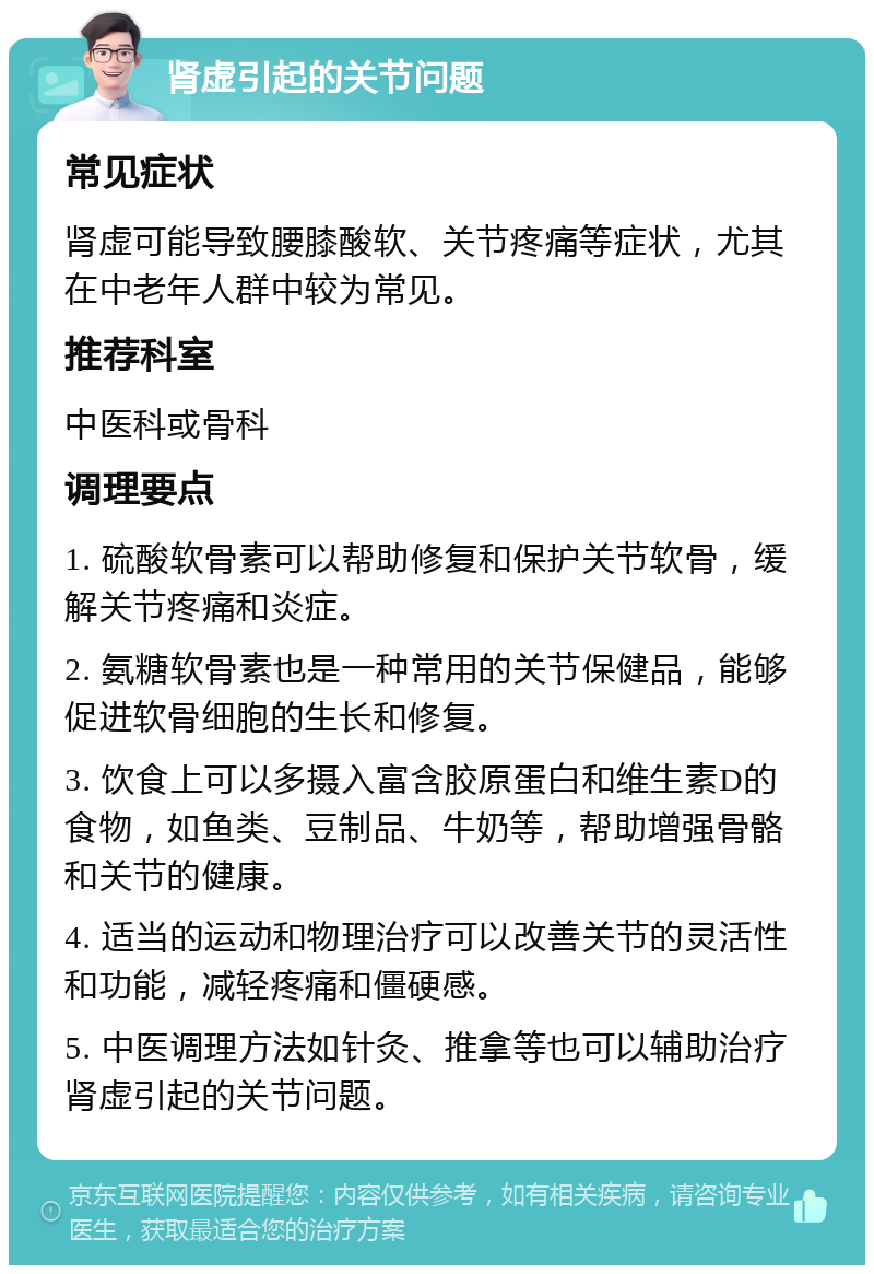 肾虚引起的关节问题 常见症状 肾虚可能导致腰膝酸软、关节疼痛等症状，尤其在中老年人群中较为常见。 推荐科室 中医科或骨科 调理要点 1. 硫酸软骨素可以帮助修复和保护关节软骨，缓解关节疼痛和炎症。 2. 氨糖软骨素也是一种常用的关节保健品，能够促进软骨细胞的生长和修复。 3. 饮食上可以多摄入富含胶原蛋白和维生素D的食物，如鱼类、豆制品、牛奶等，帮助增强骨骼和关节的健康。 4. 适当的运动和物理治疗可以改善关节的灵活性和功能，减轻疼痛和僵硬感。 5. 中医调理方法如针灸、推拿等也可以辅助治疗肾虚引起的关节问题。