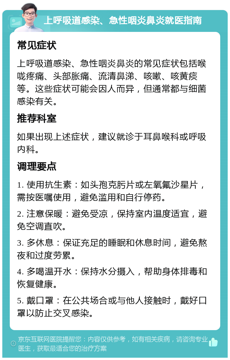 上呼吸道感染、急性咽炎鼻炎就医指南 常见症状 上呼吸道感染、急性咽炎鼻炎的常见症状包括喉咙疼痛、头部胀痛、流清鼻涕、咳嗽、咳黄痰等。这些症状可能会因人而异，但通常都与细菌感染有关。 推荐科室 如果出现上述症状，建议就诊于耳鼻喉科或呼吸内科。 调理要点 1. 使用抗生素：如头孢克肟片或左氧氟沙星片，需按医嘱使用，避免滥用和自行停药。 2. 注意保暖：避免受凉，保持室内温度适宜，避免空调直吹。 3. 多休息：保证充足的睡眠和休息时间，避免熬夜和过度劳累。 4. 多喝温开水：保持水分摄入，帮助身体排毒和恢复健康。 5. 戴口罩：在公共场合或与他人接触时，戴好口罩以防止交叉感染。