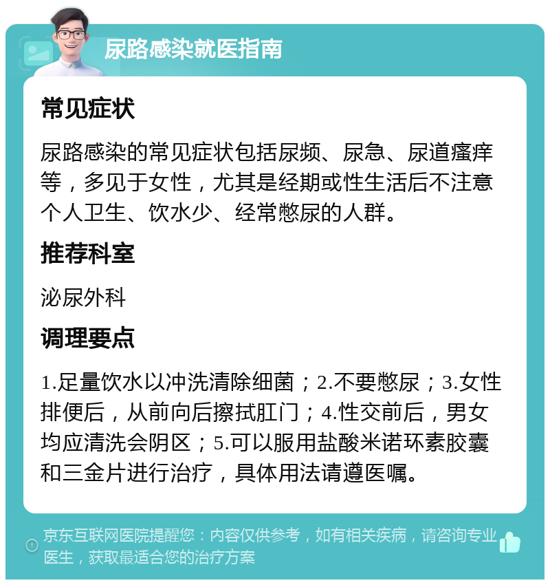 尿路感染就医指南 常见症状 尿路感染的常见症状包括尿频、尿急、尿道瘙痒等，多见于女性，尤其是经期或性生活后不注意个人卫生、饮水少、经常憋尿的人群。 推荐科室 泌尿外科 调理要点 1.足量饮水以冲洗清除细菌；2.不要憋尿；3.女性排便后，从前向后擦拭肛门；4.性交前后，男女均应清洗会阴区；5.可以服用盐酸米诺环素胶囊和三金片进行治疗，具体用法请遵医嘱。