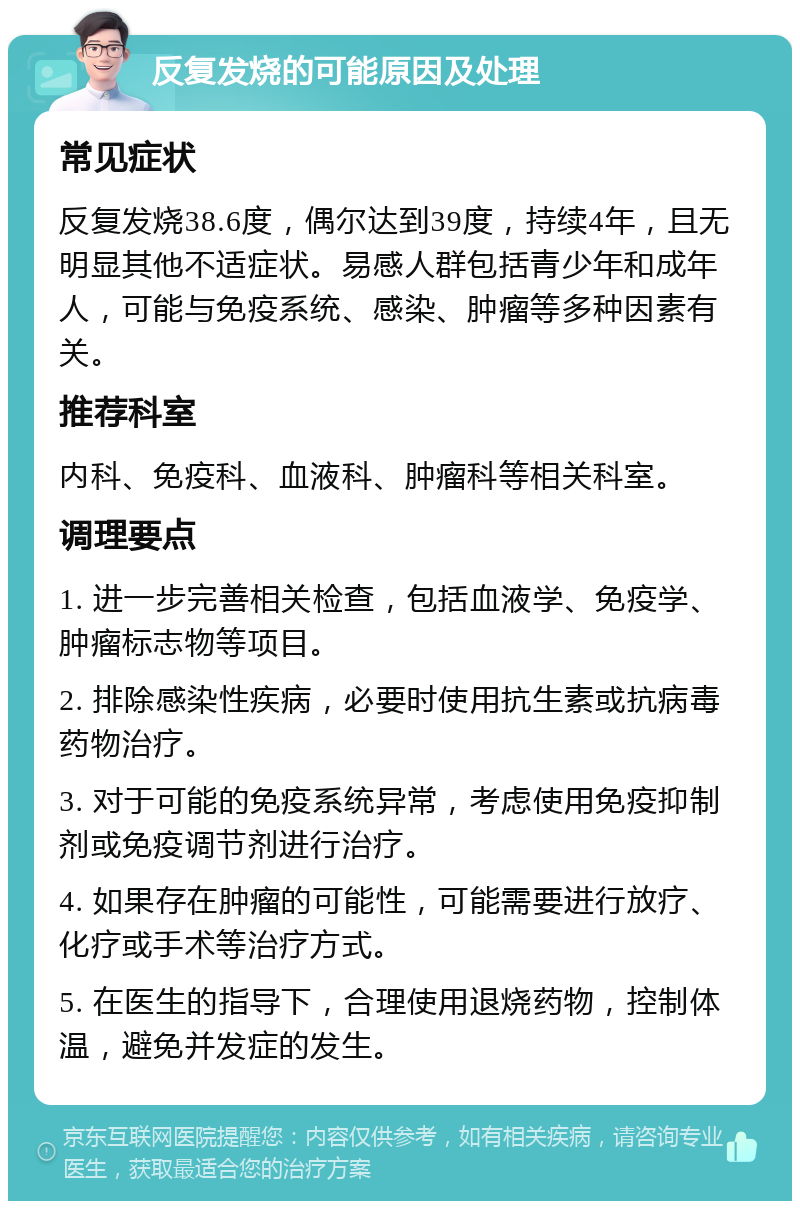 反复发烧的可能原因及处理 常见症状 反复发烧38.6度，偶尔达到39度，持续4年，且无明显其他不适症状。易感人群包括青少年和成年人，可能与免疫系统、感染、肿瘤等多种因素有关。 推荐科室 内科、免疫科、血液科、肿瘤科等相关科室。 调理要点 1. 进一步完善相关检查，包括血液学、免疫学、肿瘤标志物等项目。 2. 排除感染性疾病，必要时使用抗生素或抗病毒药物治疗。 3. 对于可能的免疫系统异常，考虑使用免疫抑制剂或免疫调节剂进行治疗。 4. 如果存在肿瘤的可能性，可能需要进行放疗、化疗或手术等治疗方式。 5. 在医生的指导下，合理使用退烧药物，控制体温，避免并发症的发生。