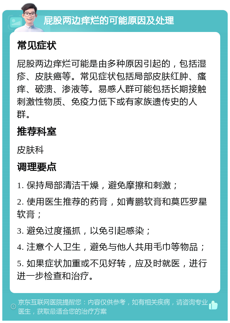 屁股两边痒烂的可能原因及处理 常见症状 屁股两边痒烂可能是由多种原因引起的，包括湿疹、皮肤癌等。常见症状包括局部皮肤红肿、瘙痒、破溃、渗液等。易感人群可能包括长期接触刺激性物质、免疫力低下或有家族遗传史的人群。 推荐科室 皮肤科 调理要点 1. 保持局部清洁干燥，避免摩擦和刺激； 2. 使用医生推荐的药膏，如青鹏软膏和莫匹罗星软膏； 3. 避免过度搔抓，以免引起感染； 4. 注意个人卫生，避免与他人共用毛巾等物品； 5. 如果症状加重或不见好转，应及时就医，进行进一步检查和治疗。