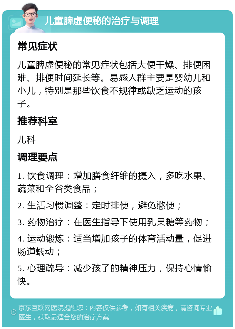 儿童脾虚便秘的治疗与调理 常见症状 儿童脾虚便秘的常见症状包括大便干燥、排便困难、排便时间延长等。易感人群主要是婴幼儿和小儿，特别是那些饮食不规律或缺乏运动的孩子。 推荐科室 儿科 调理要点 1. 饮食调理：增加膳食纤维的摄入，多吃水果、蔬菜和全谷类食品； 2. 生活习惯调整：定时排便，避免憋便； 3. 药物治疗：在医生指导下使用乳果糖等药物； 4. 运动锻炼：适当增加孩子的体育活动量，促进肠道蠕动； 5. 心理疏导：减少孩子的精神压力，保持心情愉快。