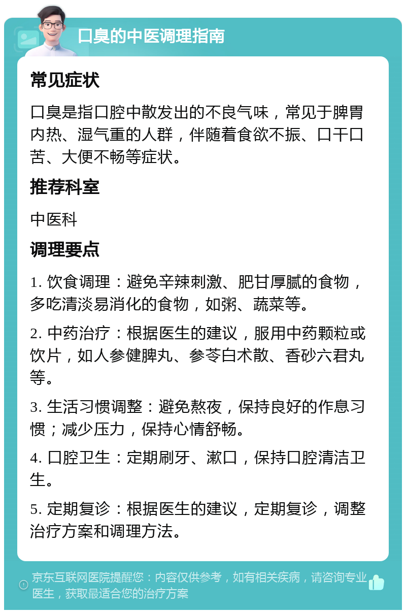 口臭的中医调理指南 常见症状 口臭是指口腔中散发出的不良气味，常见于脾胃内热、湿气重的人群，伴随着食欲不振、口干口苦、大便不畅等症状。 推荐科室 中医科 调理要点 1. 饮食调理：避免辛辣刺激、肥甘厚腻的食物，多吃清淡易消化的食物，如粥、蔬菜等。 2. 中药治疗：根据医生的建议，服用中药颗粒或饮片，如人参健脾丸、参苓白术散、香砂六君丸等。 3. 生活习惯调整：避免熬夜，保持良好的作息习惯；减少压力，保持心情舒畅。 4. 口腔卫生：定期刷牙、漱口，保持口腔清洁卫生。 5. 定期复诊：根据医生的建议，定期复诊，调整治疗方案和调理方法。