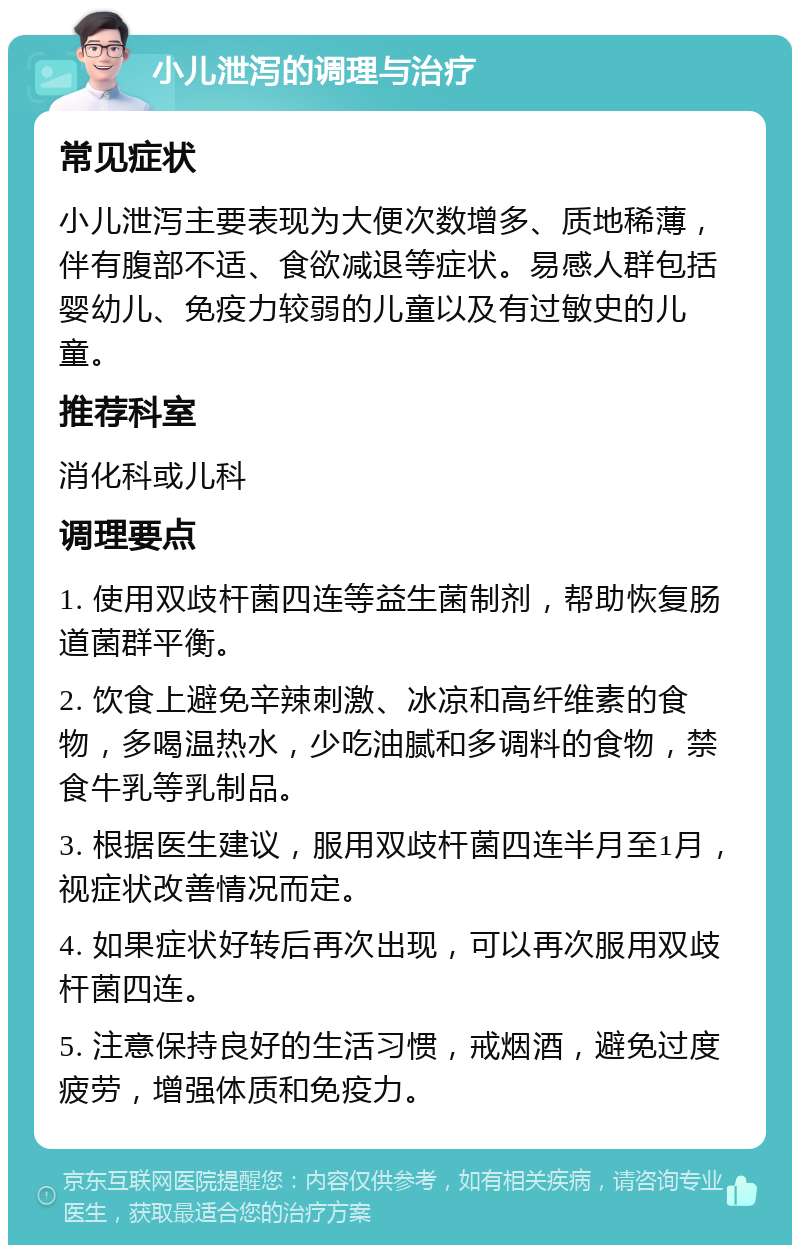 小儿泄泻的调理与治疗 常见症状 小儿泄泻主要表现为大便次数增多、质地稀薄，伴有腹部不适、食欲减退等症状。易感人群包括婴幼儿、免疫力较弱的儿童以及有过敏史的儿童。 推荐科室 消化科或儿科 调理要点 1. 使用双歧杆菌四连等益生菌制剂，帮助恢复肠道菌群平衡。 2. 饮食上避免辛辣刺激、冰凉和高纤维素的食物，多喝温热水，少吃油腻和多调料的食物，禁食牛乳等乳制品。 3. 根据医生建议，服用双歧杆菌四连半月至1月，视症状改善情况而定。 4. 如果症状好转后再次出现，可以再次服用双歧杆菌四连。 5. 注意保持良好的生活习惯，戒烟酒，避免过度疲劳，增强体质和免疫力。