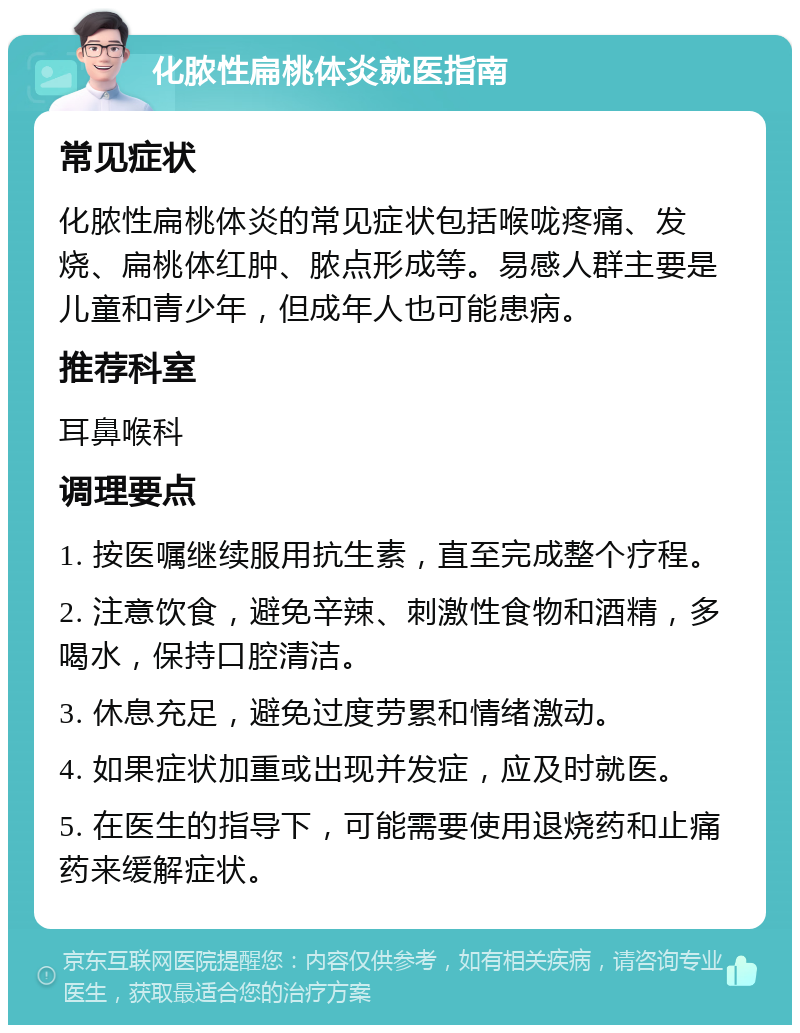 化脓性扁桃体炎就医指南 常见症状 化脓性扁桃体炎的常见症状包括喉咙疼痛、发烧、扁桃体红肿、脓点形成等。易感人群主要是儿童和青少年，但成年人也可能患病。 推荐科室 耳鼻喉科 调理要点 1. 按医嘱继续服用抗生素，直至完成整个疗程。 2. 注意饮食，避免辛辣、刺激性食物和酒精，多喝水，保持口腔清洁。 3. 休息充足，避免过度劳累和情绪激动。 4. 如果症状加重或出现并发症，应及时就医。 5. 在医生的指导下，可能需要使用退烧药和止痛药来缓解症状。