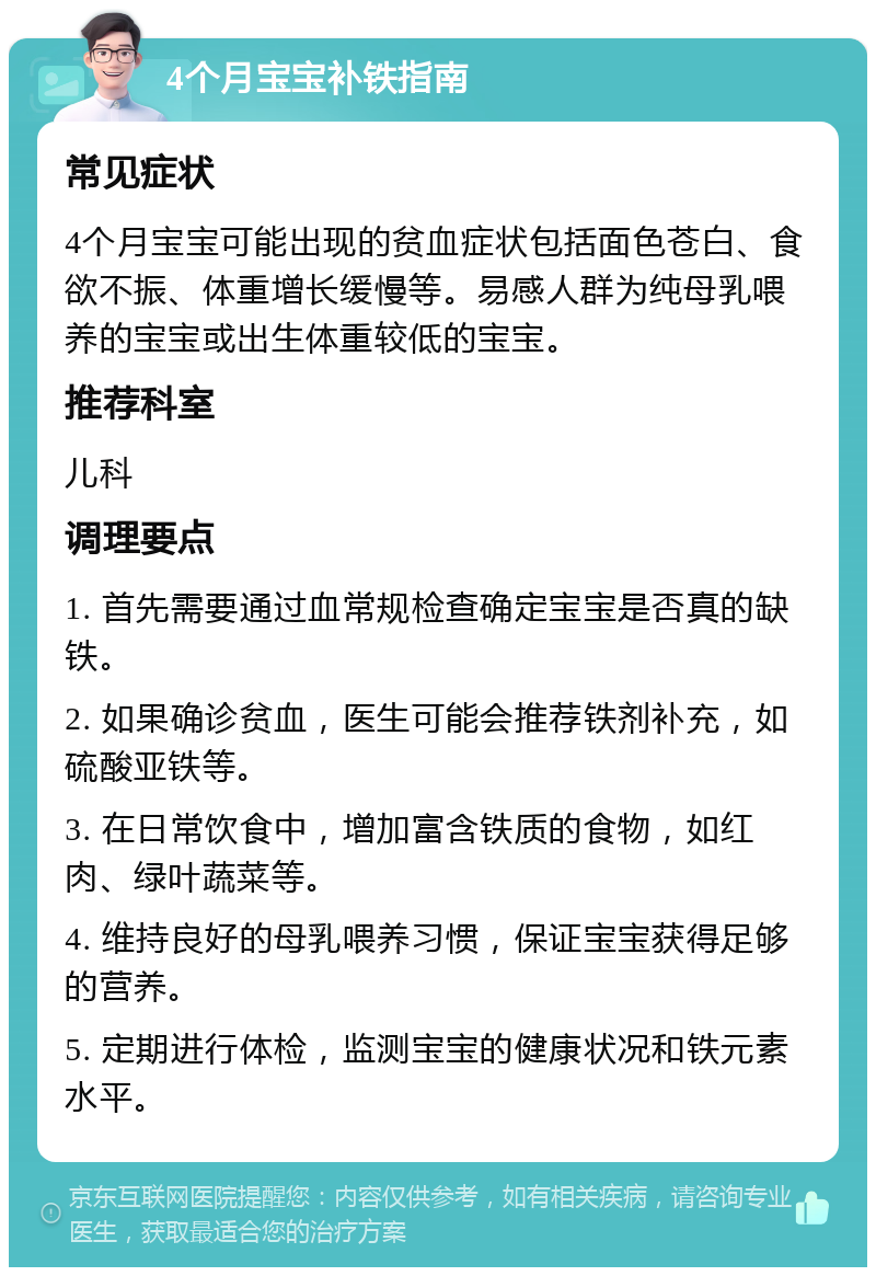 4个月宝宝补铁指南 常见症状 4个月宝宝可能出现的贫血症状包括面色苍白、食欲不振、体重增长缓慢等。易感人群为纯母乳喂养的宝宝或出生体重较低的宝宝。 推荐科室 儿科 调理要点 1. 首先需要通过血常规检查确定宝宝是否真的缺铁。 2. 如果确诊贫血，医生可能会推荐铁剂补充，如硫酸亚铁等。 3. 在日常饮食中，增加富含铁质的食物，如红肉、绿叶蔬菜等。 4. 维持良好的母乳喂养习惯，保证宝宝获得足够的营养。 5. 定期进行体检，监测宝宝的健康状况和铁元素水平。