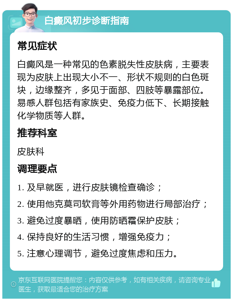 白癜风初步诊断指南 常见症状 白癜风是一种常见的色素脱失性皮肤病，主要表现为皮肤上出现大小不一、形状不规则的白色斑块，边缘整齐，多见于面部、四肢等暴露部位。易感人群包括有家族史、免疫力低下、长期接触化学物质等人群。 推荐科室 皮肤科 调理要点 1. 及早就医，进行皮肤镜检查确诊； 2. 使用他克莫司软膏等外用药物进行局部治疗； 3. 避免过度暴晒，使用防晒霜保护皮肤； 4. 保持良好的生活习惯，增强免疫力； 5. 注意心理调节，避免过度焦虑和压力。