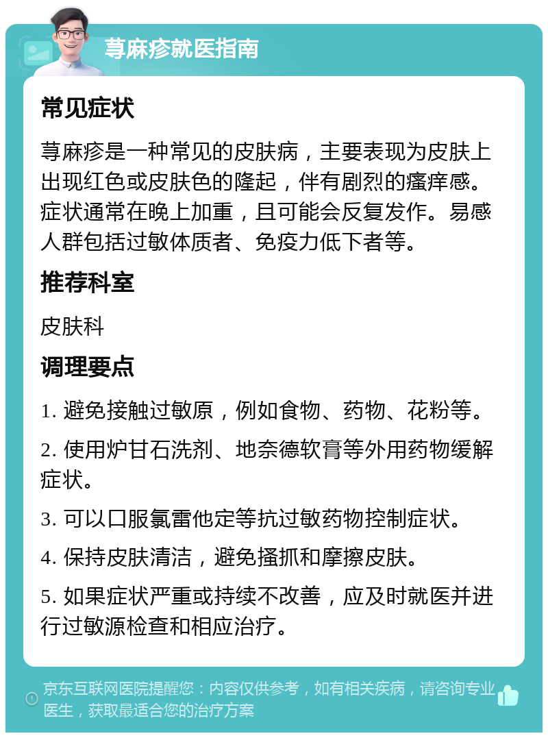 荨麻疹就医指南 常见症状 荨麻疹是一种常见的皮肤病，主要表现为皮肤上出现红色或皮肤色的隆起，伴有剧烈的瘙痒感。症状通常在晚上加重，且可能会反复发作。易感人群包括过敏体质者、免疫力低下者等。 推荐科室 皮肤科 调理要点 1. 避免接触过敏原，例如食物、药物、花粉等。 2. 使用炉甘石洗剂、地奈德软膏等外用药物缓解症状。 3. 可以口服氯雷他定等抗过敏药物控制症状。 4. 保持皮肤清洁，避免搔抓和摩擦皮肤。 5. 如果症状严重或持续不改善，应及时就医并进行过敏源检查和相应治疗。