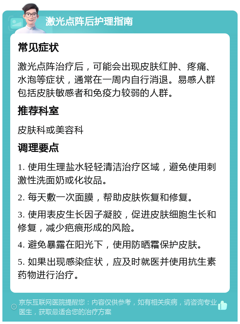 激光点阵后护理指南 常见症状 激光点阵治疗后，可能会出现皮肤红肿、疼痛、水泡等症状，通常在一周内自行消退。易感人群包括皮肤敏感者和免疫力较弱的人群。 推荐科室 皮肤科或美容科 调理要点 1. 使用生理盐水轻轻清洁治疗区域，避免使用刺激性洗面奶或化妆品。 2. 每天敷一次面膜，帮助皮肤恢复和修复。 3. 使用表皮生长因子凝胶，促进皮肤细胞生长和修复，减少疤痕形成的风险。 4. 避免暴露在阳光下，使用防晒霜保护皮肤。 5. 如果出现感染症状，应及时就医并使用抗生素药物进行治疗。