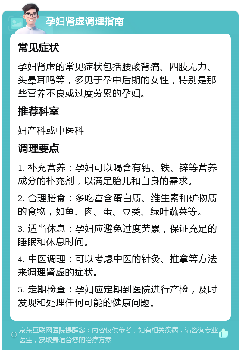 孕妇肾虚调理指南 常见症状 孕妇肾虚的常见症状包括腰酸背痛、四肢无力、头晕耳鸣等，多见于孕中后期的女性，特别是那些营养不良或过度劳累的孕妇。 推荐科室 妇产科或中医科 调理要点 1. 补充营养：孕妇可以喝含有钙、铁、锌等营养成分的补充剂，以满足胎儿和自身的需求。 2. 合理膳食：多吃富含蛋白质、维生素和矿物质的食物，如鱼、肉、蛋、豆类、绿叶蔬菜等。 3. 适当休息：孕妇应避免过度劳累，保证充足的睡眠和休息时间。 4. 中医调理：可以考虑中医的针灸、推拿等方法来调理肾虚的症状。 5. 定期检查：孕妇应定期到医院进行产检，及时发现和处理任何可能的健康问题。