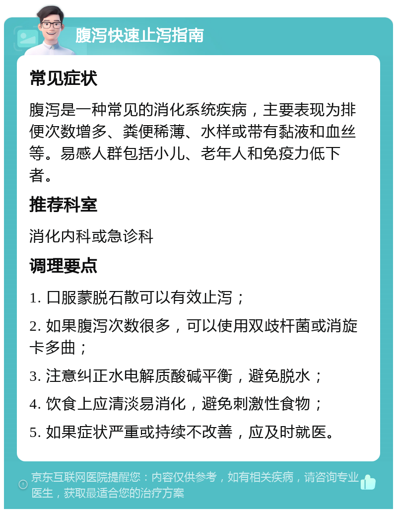 腹泻快速止泻指南 常见症状 腹泻是一种常见的消化系统疾病，主要表现为排便次数增多、粪便稀薄、水样或带有黏液和血丝等。易感人群包括小儿、老年人和免疫力低下者。 推荐科室 消化内科或急诊科 调理要点 1. 口服蒙脱石散可以有效止泻； 2. 如果腹泻次数很多，可以使用双歧杆菌或消旋卡多曲； 3. 注意纠正水电解质酸碱平衡，避免脱水； 4. 饮食上应清淡易消化，避免刺激性食物； 5. 如果症状严重或持续不改善，应及时就医。