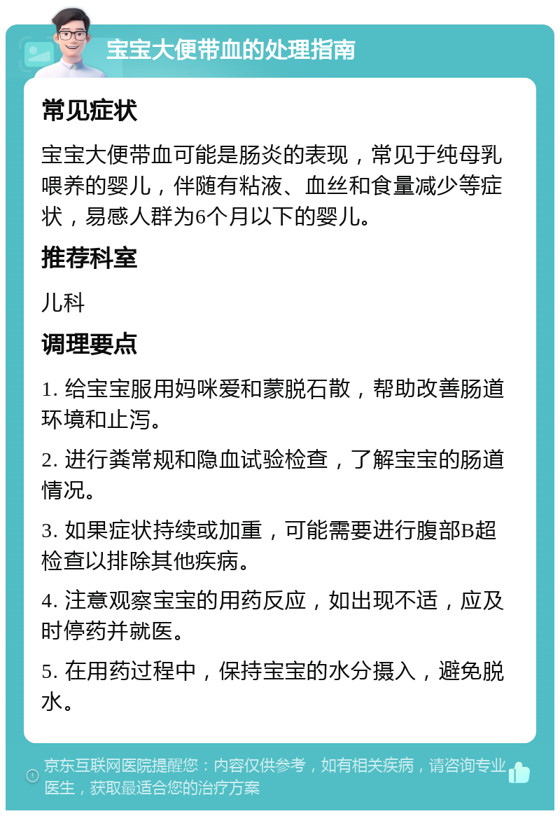 宝宝大便带血的处理指南 常见症状 宝宝大便带血可能是肠炎的表现，常见于纯母乳喂养的婴儿，伴随有粘液、血丝和食量减少等症状，易感人群为6个月以下的婴儿。 推荐科室 儿科 调理要点 1. 给宝宝服用妈咪爱和蒙脱石散，帮助改善肠道环境和止泻。 2. 进行粪常规和隐血试验检查，了解宝宝的肠道情况。 3. 如果症状持续或加重，可能需要进行腹部B超检查以排除其他疾病。 4. 注意观察宝宝的用药反应，如出现不适，应及时停药并就医。 5. 在用药过程中，保持宝宝的水分摄入，避免脱水。