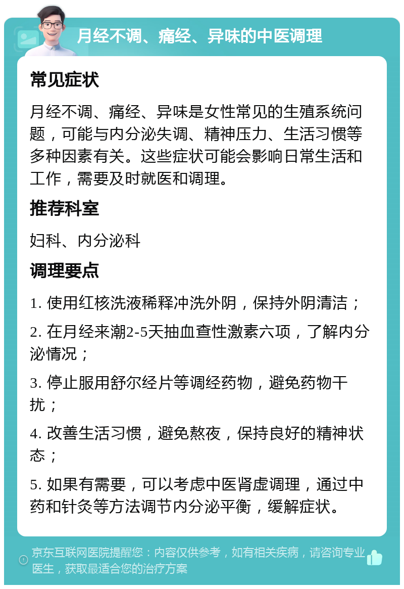 月经不调、痛经、异味的中医调理 常见症状 月经不调、痛经、异味是女性常见的生殖系统问题，可能与内分泌失调、精神压力、生活习惯等多种因素有关。这些症状可能会影响日常生活和工作，需要及时就医和调理。 推荐科室 妇科、内分泌科 调理要点 1. 使用红核洗液稀释冲洗外阴，保持外阴清洁； 2. 在月经来潮2-5天抽血查性激素六项，了解内分泌情况； 3. 停止服用舒尔经片等调经药物，避免药物干扰； 4. 改善生活习惯，避免熬夜，保持良好的精神状态； 5. 如果有需要，可以考虑中医肾虚调理，通过中药和针灸等方法调节内分泌平衡，缓解症状。