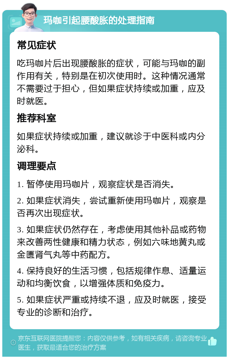 玛咖引起腰酸胀的处理指南 常见症状 吃玛咖片后出现腰酸胀的症状，可能与玛咖的副作用有关，特别是在初次使用时。这种情况通常不需要过于担心，但如果症状持续或加重，应及时就医。 推荐科室 如果症状持续或加重，建议就诊于中医科或内分泌科。 调理要点 1. 暂停使用玛咖片，观察症状是否消失。 2. 如果症状消失，尝试重新使用玛咖片，观察是否再次出现症状。 3. 如果症状仍然存在，考虑使用其他补品或药物来改善两性健康和精力状态，例如六味地黄丸或金匮肾气丸等中药配方。 4. 保持良好的生活习惯，包括规律作息、适量运动和均衡饮食，以增强体质和免疫力。 5. 如果症状严重或持续不退，应及时就医，接受专业的诊断和治疗。