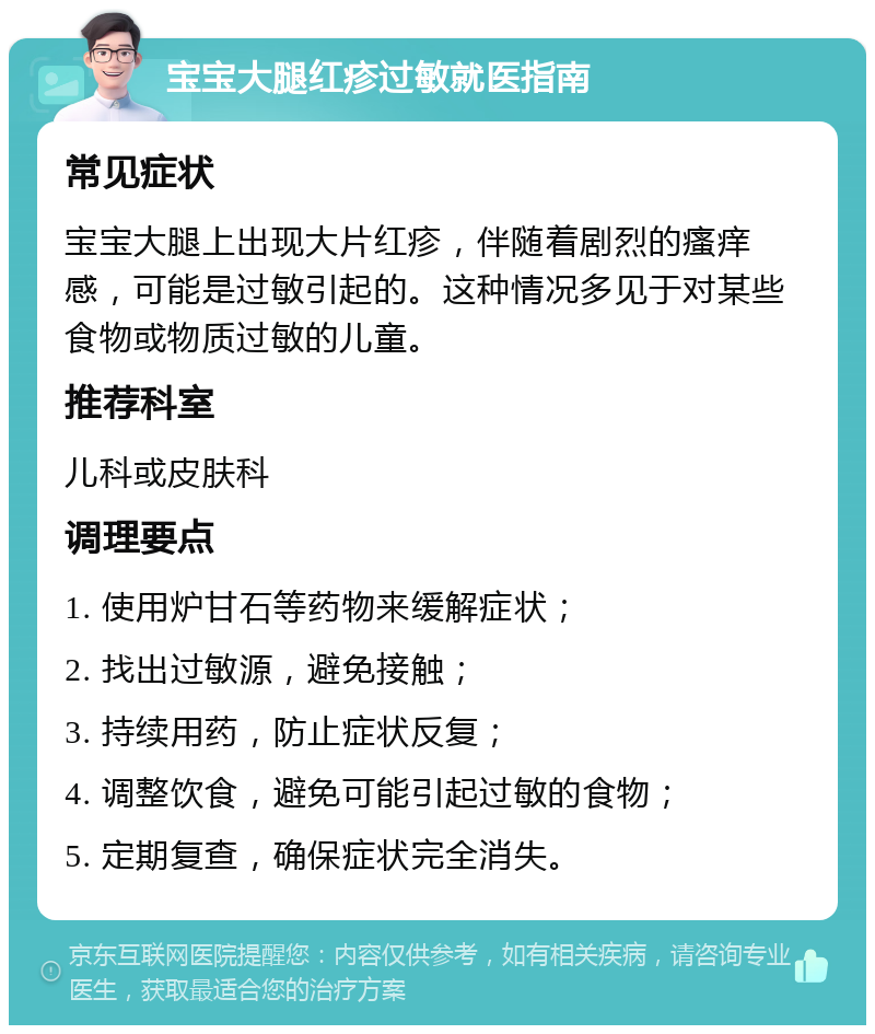 宝宝大腿红疹过敏就医指南 常见症状 宝宝大腿上出现大片红疹，伴随着剧烈的瘙痒感，可能是过敏引起的。这种情况多见于对某些食物或物质过敏的儿童。 推荐科室 儿科或皮肤科 调理要点 1. 使用炉甘石等药物来缓解症状； 2. 找出过敏源，避免接触； 3. 持续用药，防止症状反复； 4. 调整饮食，避免可能引起过敏的食物； 5. 定期复查，确保症状完全消失。